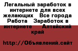 Легальный заработок в интернете для всех желающих - Все города Работа » Заработок в интернете   . Алтайский край